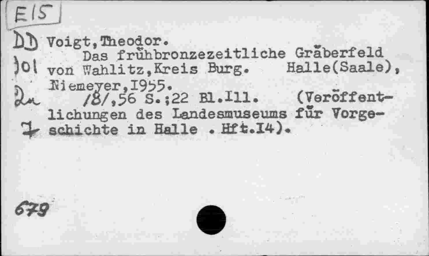 ﻿b*h Voigt,Theodor.	w
Das frühbronzezeitliche Gräberfeld jOl Von Wahlitz,Kreis Burg. Г." C j4 ‘ Hi erne ver, 1955
/of»56 S. V	-w
Hebungen des Landesmuseums fur Vorge— schichte in Halle • Hft.I4).
Halle(Saale), (Veroffent-
